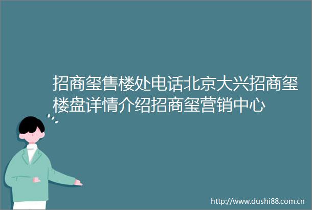 招商玺售楼处电话北京大兴招商玺楼盘详情介绍招商玺营销中心