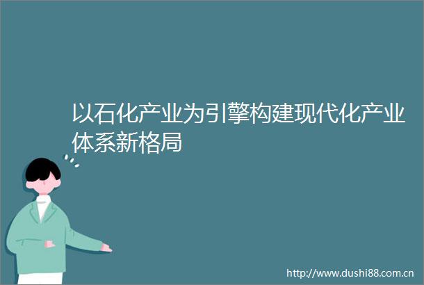 以石化产业为引擎构建现代化产业体系新格局