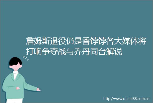詹姆斯退役仍是香饽饽各大媒体将打响争夺战与乔丹同台解说