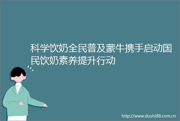 科学饮奶全民普及蒙牛携手启动国民饮奶素养提升行动