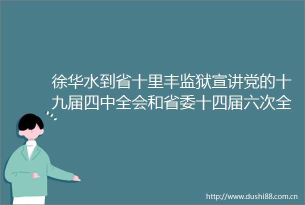 徐华水到省十里丰监狱宣讲党的十九届四中全会和省委十四届六次全会精神并调研会见服务中心建设