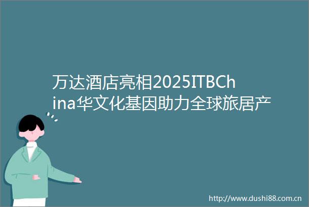万达酒店亮相2025ITBChina华文化基因助力全球旅居产业价值升级