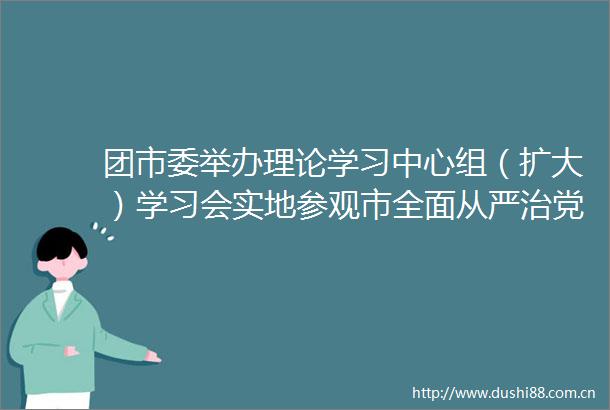 团市委举办理论学习中心组（扩大）学习会实地参观市全面从严治党警示教育基地