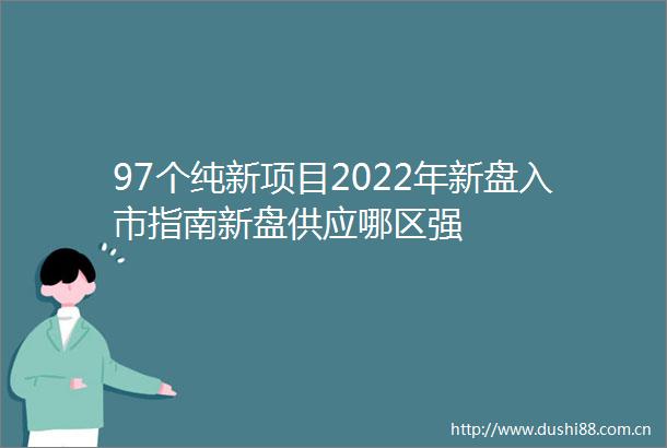 97个纯新项目2022年新盘入市指南新盘供应哪区强