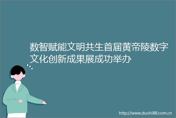 数智赋能文明共生首届黄帝陵数字文化创新成果展成功举办