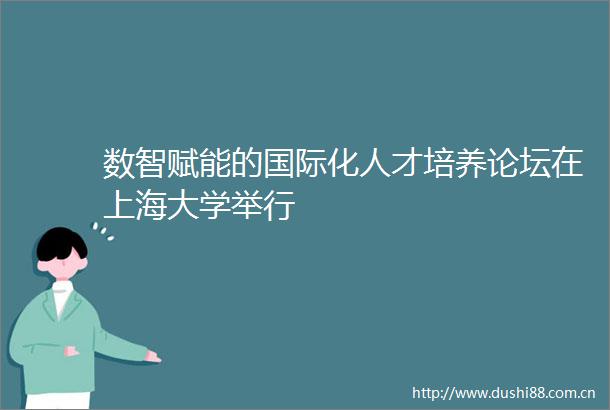 数智赋能的国际化人才培养论坛在上海大学举行