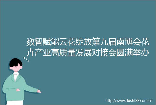 数智赋能云花绽放第九届南博会花卉产业高质量发展对接会圆满举办