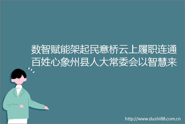 数智赋能架起民意桥云上履职连通百姓心象州县人大常委会以智慧来宾人大赋能监督工作扫描