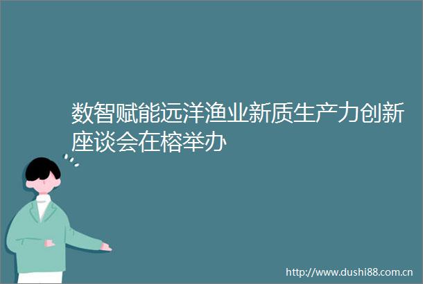 数智赋能远洋渔业新质生产力创新座谈会在榕举办