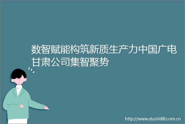 数智赋能构筑新质生产力广电甘肃公司集智聚势