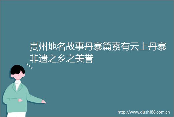 贵州地名故事丹寨篇素有云上丹寨非遗之乡之美誉