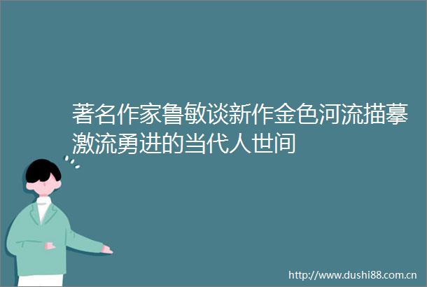 著名作家鲁敏谈新作金色河流描摹激流勇进的当代人世间