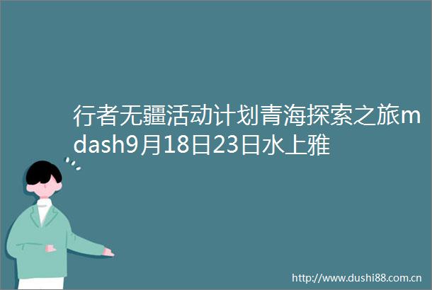 行者无疆活动计划青海探索之旅mdash9月18日23日水上雅丹茶卡盐湖大柴旦翡翠湖东台吉乃尔湖可鲁克湖托素湖青海湖