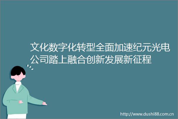 文化数字化转型全面加速纪元光电公司踏上融合创新发展新征程