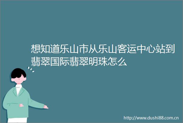 想知道乐山市从乐山客运中心站到翡翠国际翡翠明珠怎么