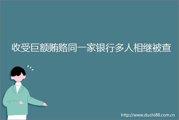 收受巨额贿赂同一家银行多人相继被查