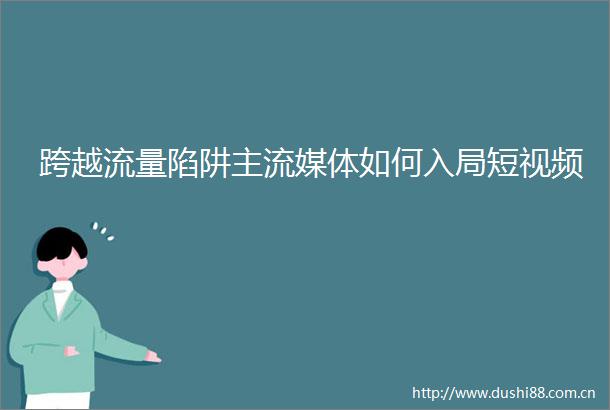 跨越流量陷阱主流媒体如何入局短视频