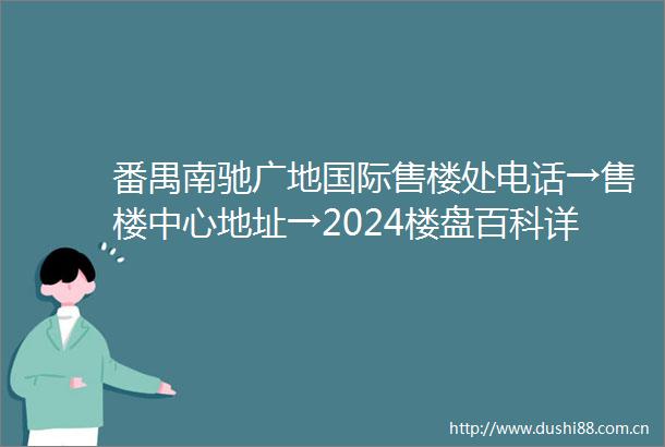 番禺南驰广地国际售楼处电话→售楼中心地址→2024楼盘百科详情→24小时电话