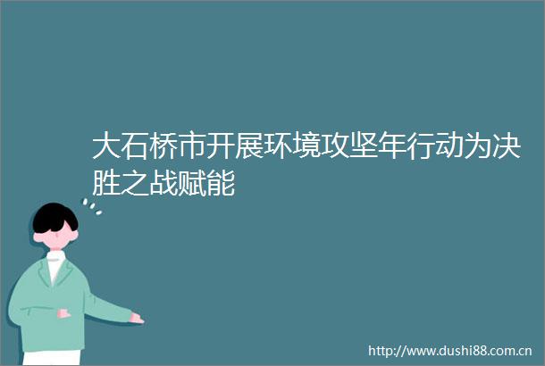 大石桥市开展环境攻坚年行动为决胜之战赋能