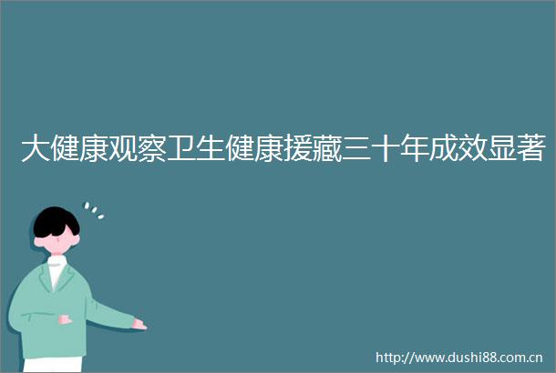 大健康观察卫生健康援藏三十年成效显著