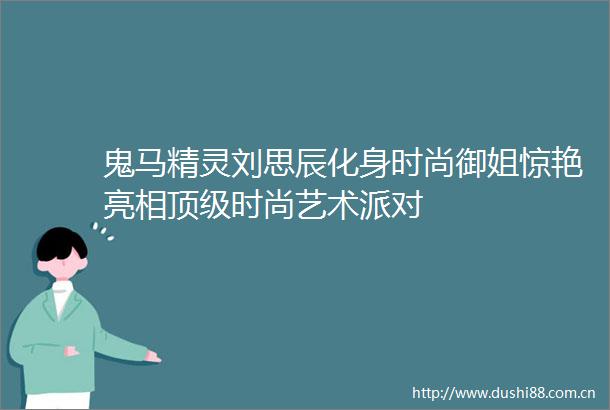 鬼马精灵刘思辰化身时尚御姐惊艳亮相顶级时尚艺术派对