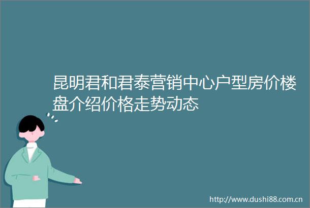 昆明君和君泰营销中心户型房价楼盘介绍价格走势动态