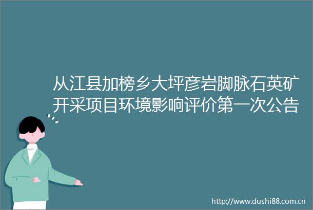 从江县加榜乡大坪彦岩脚脉石英矿开采项目环境影响评价第一次公告