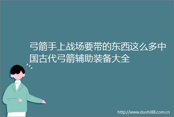 弓箭手上战场要带的东西这么多古代弓箭辅助装备大全