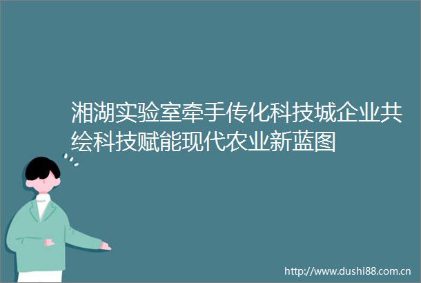 湘湖实验室牵手传化科技城企业共绘科技赋能现代农业新蓝图