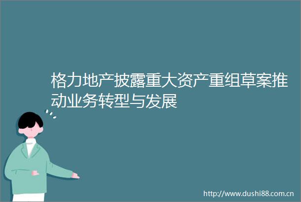 格力地产披露重大资产重组草案推动业务转型与发展
