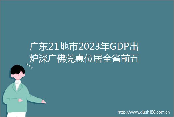 广东21地市2023年GDP出炉深广佛莞惠位居全省前五