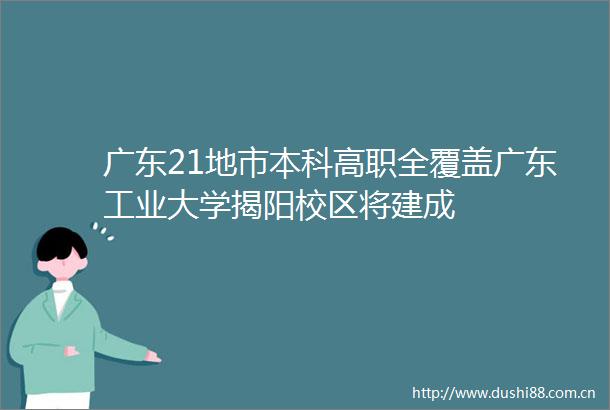 广东21地市本科高职全覆盖广东工业大学揭阳校区将建成