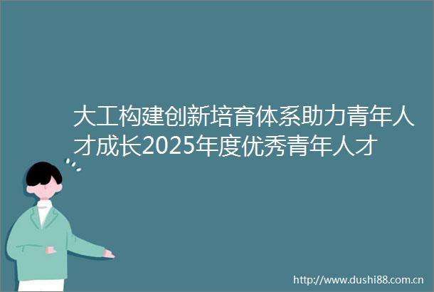 大工构建创新培育体系助力青年人才成长2025年度优秀青年人才培育计划完成