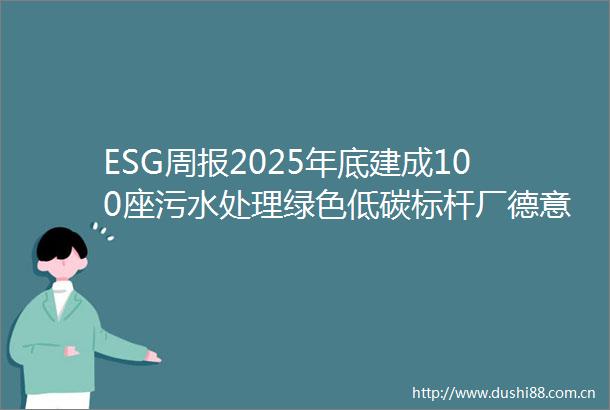 ESG周报2025年底建成100座污水处理绿色低碳标杆厂德意志银行发行首笔5亿欧元社会债券