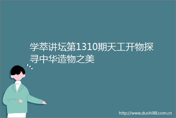 学萃讲坛第1310期天工开物探寻中华造物之美