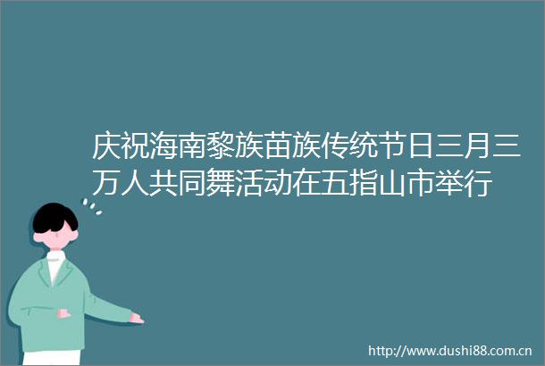 庆祝海南黎族苗族传统节日三月三万人共同舞活动在五指山市举行