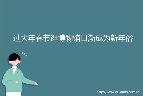 过大年春节逛博物馆日渐成为新年俗