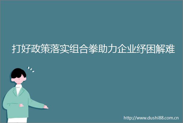 打好政策落实组合拳助力企业纾困解难