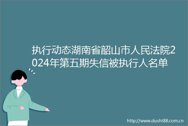 执行动态湖南省韶山市2024年第五期失信被执行人名单（附相片）（总第十六期）