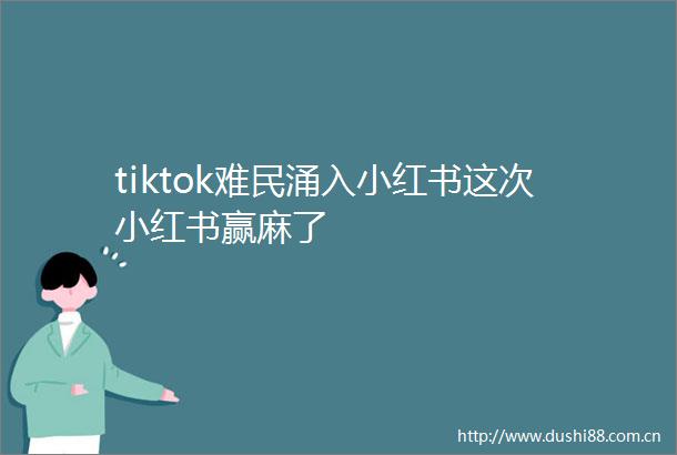 tiktok难民涌入小红书这次小红书赢麻了