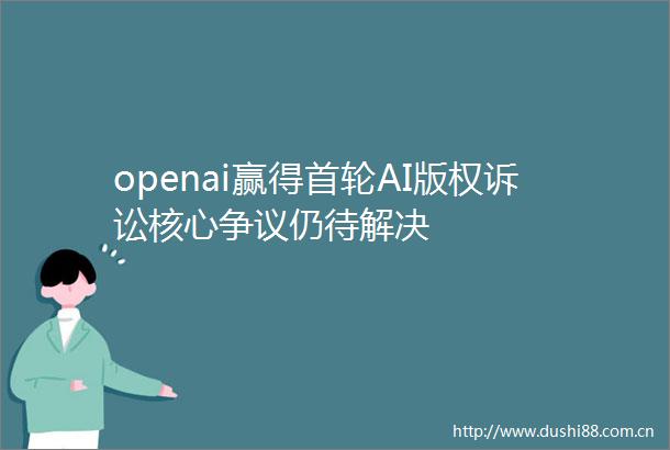 openai赢得首轮AI版权诉讼核心争议仍待解决