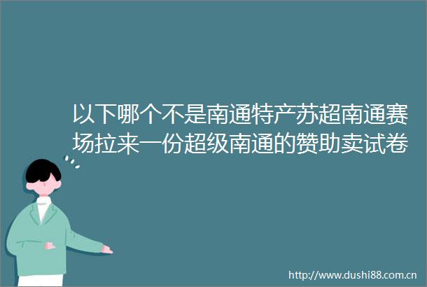 以下哪个不是南通特产苏超南通赛场拉来一份超级南通的赞助卖试卷卖到苏超赛场以下哪个不是南通特产
