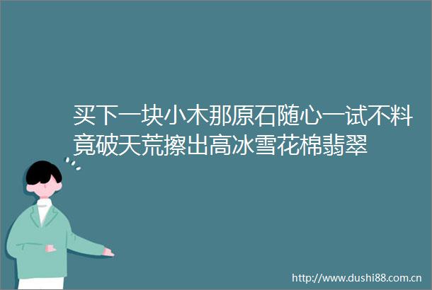 买下一块小木那原石随心一试不料竟破天荒擦出高冰雪花棉翡翠