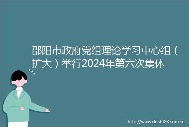 邵阳市党组理论学习中心组（扩大）举行2024年第六次集体学习暨党纪学习教育读书班集体学习