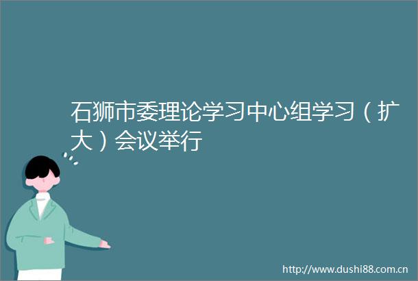 石狮市委理论学习中心组学习（扩大）会议举行