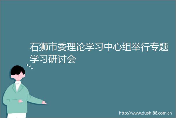 石狮市委理论学习中心组举行专题学习研讨会