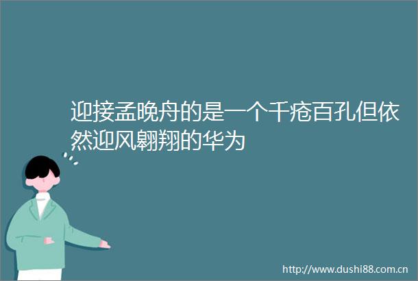 迎接孟晚舟的是一个千疮百孔但依然迎风翱翔的华为