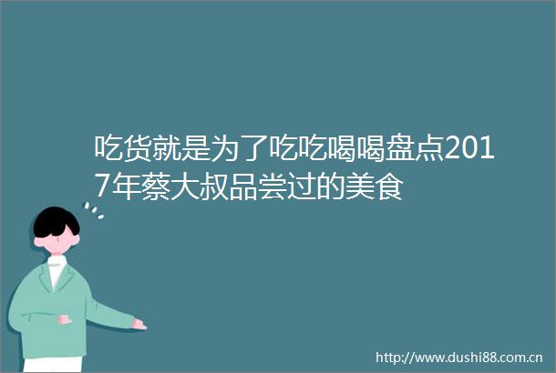 吃货就是为了吃吃喝喝盘点2017年蔡大叔品尝过的美食