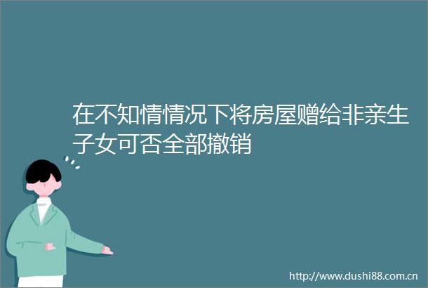 在不知情情况下将房屋赠给非亲生子女可否全部撤销