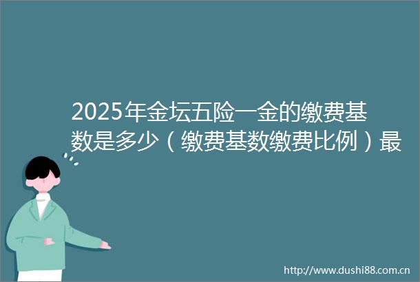 2025年金坛五险一金的缴费基数是多少（缴费基数缴费比例）最新社保缴费标准一览